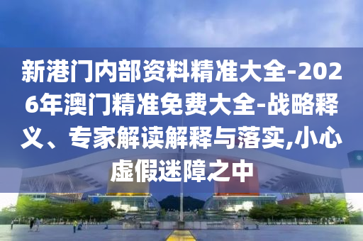 新港門內(nèi)部資料精準大全-2026年澳門精準免費大全-戰(zhàn)略釋義、專家解讀解釋與落實,小心虛假迷障之中