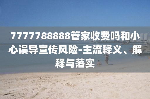 7777788888管家收費(fèi)嗎和小心誤導(dǎo)宣傳風(fēng)險(xiǎn)-主流釋義、解釋與落實(shí)