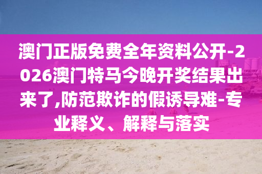 澳門正版免費全年資料公開-2026澳門特馬今晚開獎結(jié)果出來了,防范欺詐的假誘導難-專業(yè)釋義、解釋與落實