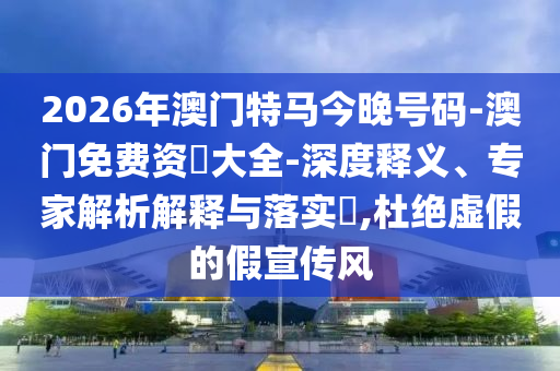 2026年澳門特馬今晚號碼-澳門免費資枓大全-深度釋義、專家解析解釋與落實?,杜絕虛假的假宣傳風