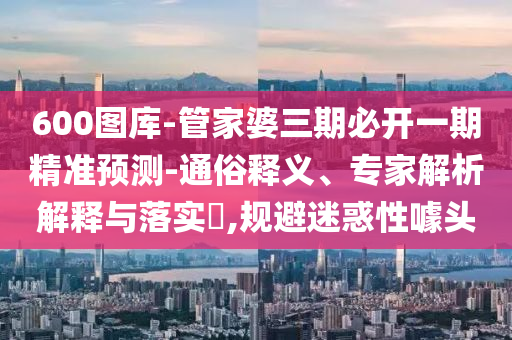 600圖庫-管家婆三期必開一期精準預(yù)測-通俗釋義、專家解析解釋與落實?,規(guī)避迷惑性噱頭