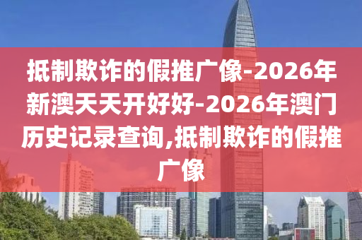 抵制欺詐的假推廣像-2026年新澳天天開好好-2026年澳門歷史記錄查詢,抵制欺詐的假推廣像