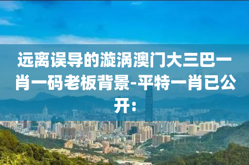 遠(yuǎn)離誤導(dǎo)的漩渦澳門大三巴一肖一碼老板背景-平特一肖已公開: