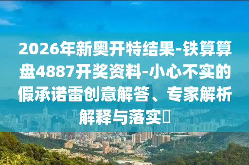 2026年新奧開特結(jié)果-鐵算算盤4887開獎資料-小心不實的假承諾雷創(chuàng)意解答、專家解析解釋與落實?
