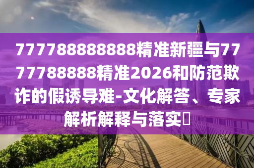 777788888888精準新疆與7777788888精準2026和防范欺詐的假誘導難-文化解答、專家解析解釋與落實?