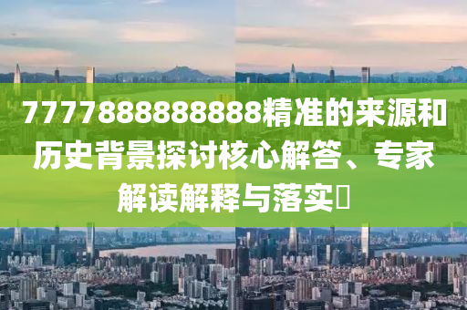7777888888888精準(zhǔn)的來源和歷史背景探討核心解答、專家解讀解釋與落實?
