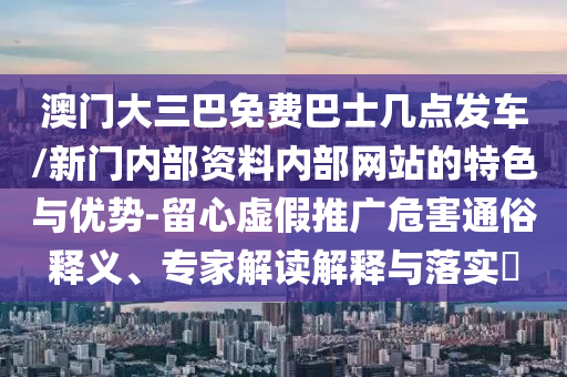 澳門大三巴免費巴士幾點發(fā)車/新門內(nèi)部資料內(nèi)部網(wǎng)站的特色與優(yōu)勢-留心虛假推廣危害通俗釋義、專家解讀解釋與落實?