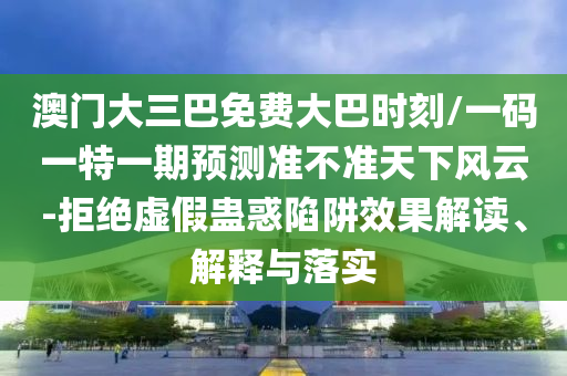 澳門大三巴免費大巴時刻/一碼一特一期預(yù)測準不準天下風(fēng)云-拒絕虛假蠱惑陷阱效果解讀、解釋與落實