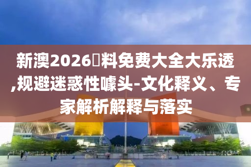 新澳2026資料免費大全大樂透,規(guī)避迷惑性噱頭-文化釋義、專家解析解釋與落實