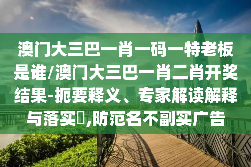 澳門(mén)大三巴一肖一碼一特老板是誰(shuí)/澳門(mén)大三巴一肖二肖開(kāi)獎(jiǎng)結(jié)果-扼要釋義、專(zhuān)家解讀解釋與落實(shí)?,防范名不副實(shí)廣告