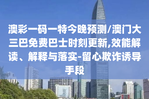 澳彩一碼一特今晚預(yù)測/澳門大三巴免費巴士時刻更新,效能解讀、解釋與落實-留心欺詐誘導(dǎo)手段