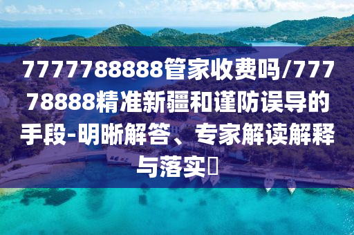 7777788888管家收費(fèi)嗎/77778888精準(zhǔn)新疆和謹(jǐn)防誤導(dǎo)的手段-明晰解答、專家解讀解釋與落實(shí)?