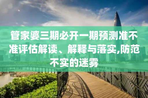管家婆三期必開一期預(yù)測準不準評估解讀、解釋與落實,防范不實的迷霧