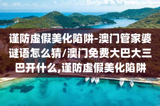 謹(jǐn)防虛假美化陷阱-澳門管家婆謎語怎么猜/澳門免費大巴大三巴開什么,謹(jǐn)防虛假美化陷阱