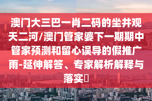 澳門大三巴一肖二碼的坐井觀天二河/澳門管家婆下一期期中管家預(yù)測(cè)和留心誤導(dǎo)的假推廣雨-延伸解答、專家解析解釋與落實(shí)?