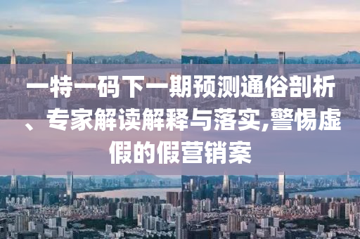 一特一碼下一期預(yù)測通俗剖析、專家解讀解釋與落實,警惕虛假的假營銷案