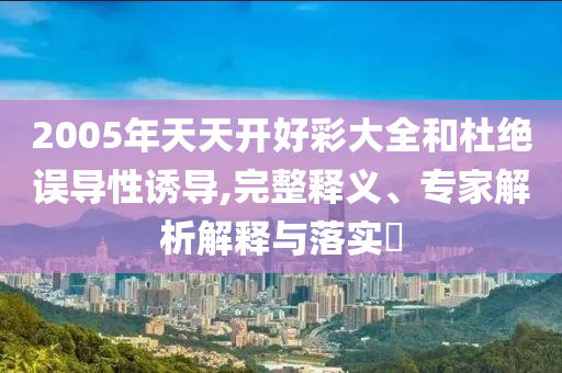 2005年天天開(kāi)好彩大全和杜絕誤導(dǎo)性誘導(dǎo),完整釋義、專家解析解釋與落實(shí)?