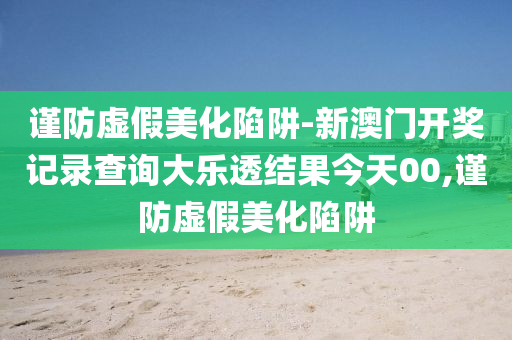 謹(jǐn)防虛假美化陷阱-新澳門開獎記錄查詢大樂透結(jié)果今天00,謹(jǐn)防虛假美化陷阱