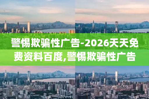 警惕欺騙性廣告-2026天天免費資料百度,警惕欺騙性廣告