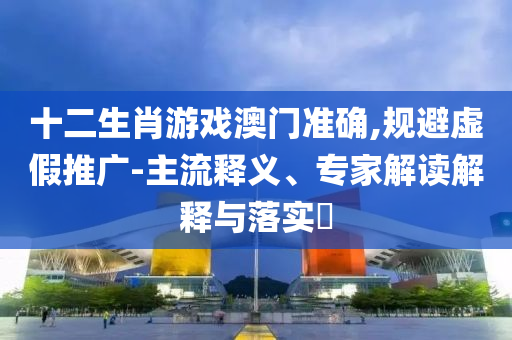 十二生肖游戲澳門準(zhǔn)確,規(guī)避虛假推廣-主流釋義、專家解讀解釋與落實(shí)?