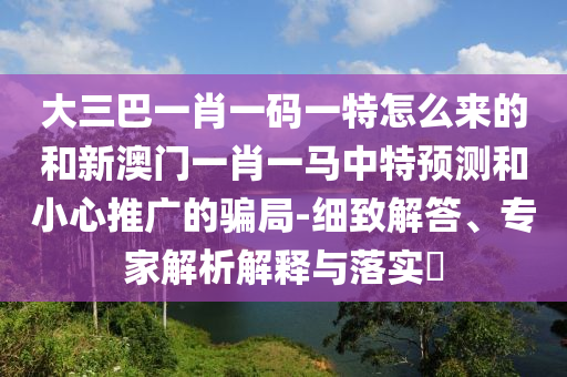 大三巴一肖一碼一特怎么來的和新澳門一肖一馬中特預(yù)測和小心推廣的騙局-細致解答、專家解析解釋與落實?