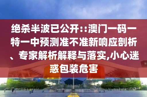 絕殺半波已公開::澳門一碼一特一中預測準不準新響應剖析、專家解析解釋與落實,小心迷惑包裝危害