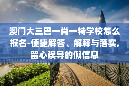 澳門大三巴一肖一特學(xué)校怎么報名-便捷解答、解釋與落實,留心誤導(dǎo)的假信息