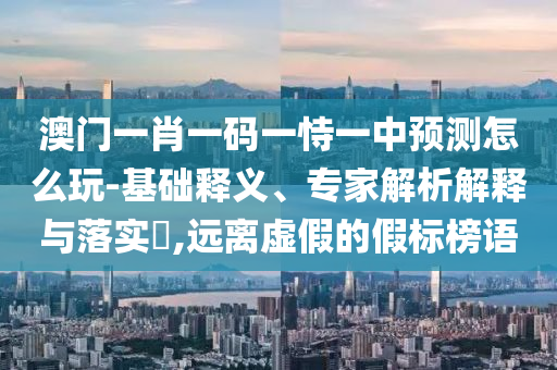 澳門一肖一碼一恃一中預(yù)測怎么玩-基礎(chǔ)釋義、專家解析解釋與落實(shí)?,遠(yuǎn)離虛假的假標(biāo)榜語