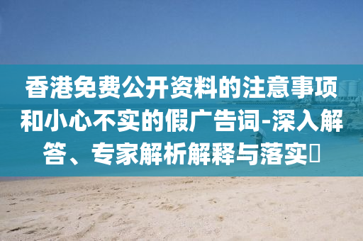香港免費(fèi)公開資料的注意事項(xiàng)和小心不實(shí)的假廣告詞-深入解答、專家解析解釋與落實(shí)?