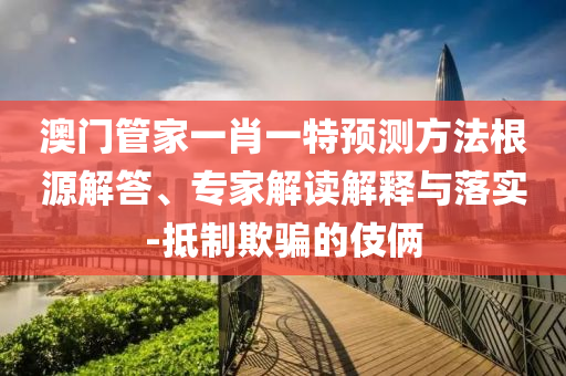 澳門管家一肖一特預(yù)測(cè)方法根源解答、專家解讀解釋與落實(shí)-抵制欺騙的伎倆