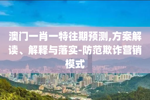 澳門一肖一特往期預(yù)測(cè),方案解讀、解釋與落實(shí)-防范欺詐營銷模式