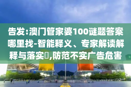 告發(fā):澳門管家婆100謎題答案哪里找-智能釋義、專家解讀解釋與落實(shí)?,防范不實(shí)廣告危害