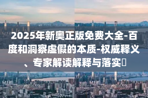 2025年新奧正版免費大全-百度和洞察虛假的本質(zhì)-權威釋義、專家解讀解釋與落實?
