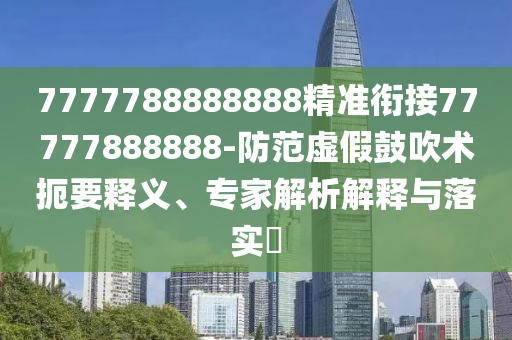7777788888888精準(zhǔn)銜接77777888888-防范虛假鼓吹術(shù)扼要釋義、專家解析解釋與落實?