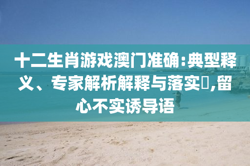 十二生肖游戲澳門準(zhǔn)確:典型釋義、專家解析解釋與落實(shí)?,留心不實(shí)誘導(dǎo)語(yǔ)