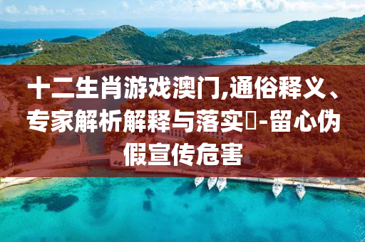 十二生肖游戲澳門,通俗釋義、專家解析解釋與落實(shí)?-留心偽假宣傳危害
