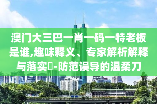澳門大三巴一肖一碼一特老板是誰,趣味釋義、專家解析解釋與落實(shí)?-防范誤導(dǎo)的溫柔刀