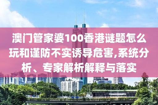 澳門管家婆100香港謎題怎么玩和謹(jǐn)防不實(shí)誘導(dǎo)危害,系統(tǒng)分析、專家解析解釋與落實(shí)
