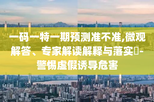 一碼一特一期預(yù)測準不準,微觀解答、專家解讀解釋與落實?-警惕虛假誘導(dǎo)危害