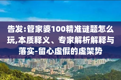 告發(fā):管家婆100精準謎題怎么玩,本質(zhì)釋義、專家解析解釋與落實-留心虛假的虛架勢