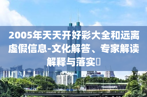 2005年天天開好彩大全和遠(yuǎn)離虛假信息-文化解答、專家解讀解釋與落實?