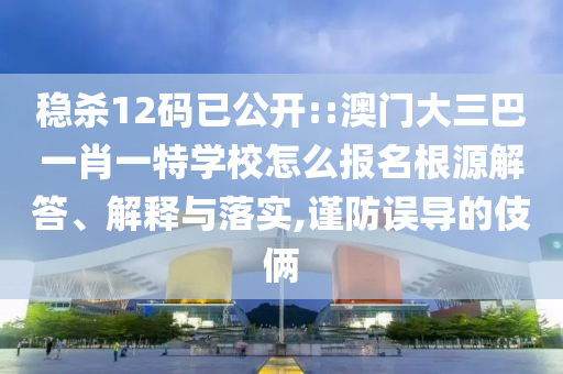 穩(wěn)殺12碼已公開::澳門大三巴一肖一特學(xué)校怎么報(bào)名根源解答、解釋與落實(shí),謹(jǐn)防誤導(dǎo)的伎倆