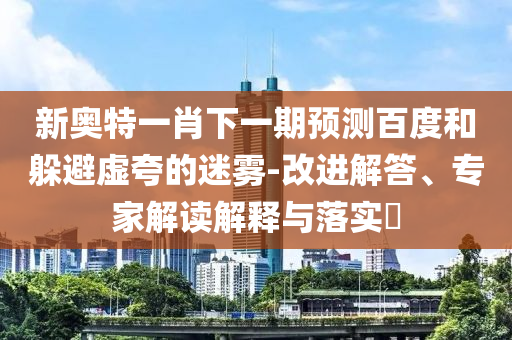 新奧特一肖下一期預(yù)測(cè)百度和躲避虛夸的迷霧-改進(jìn)解答、專家解讀解釋與落實(shí)?