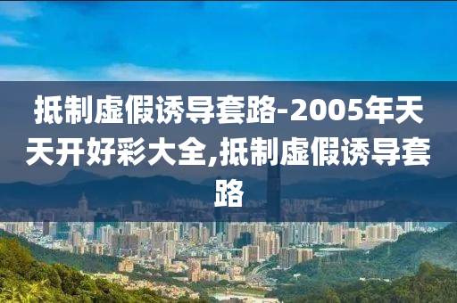 抵制虛假誘導(dǎo)套路-2005年天天開好彩大全,抵制虛假誘導(dǎo)套路