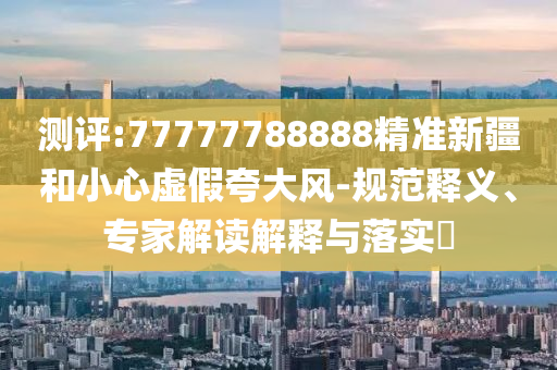 測(cè)評(píng):77777788888精準(zhǔn)新疆和小心虛假夸大風(fēng)-規(guī)范釋義、專家解讀解釋與落實(shí)?