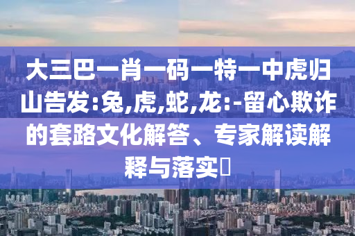 大三巴一肖一碼一特一中虎歸山告發(fā):兔,虎,蛇,龍:-留心欺詐的套路文化解答、專家解讀解釋與落實(shí)?