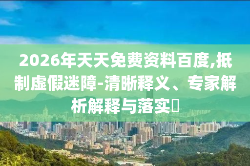 2026年天天免費(fèi)資料百度,抵制虛假迷障-清晰釋義、專(zhuān)家解析解釋與落實(shí)?
