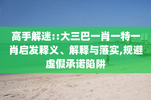 高手解迷::大三巴一肖一特一肖啟發(fā)釋義、解釋與落實,規(guī)避虛假承諾陷阱