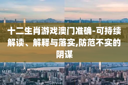 十二生肖游戲澳門準(zhǔn)確-可持續(xù)解讀、解釋與落實,防范不實的陰謀