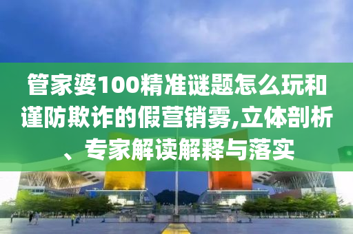 管家婆100精準(zhǔn)謎題怎么玩和謹(jǐn)防欺詐的假營銷霧,立體剖析、專家解讀解釋與落實(shí)
